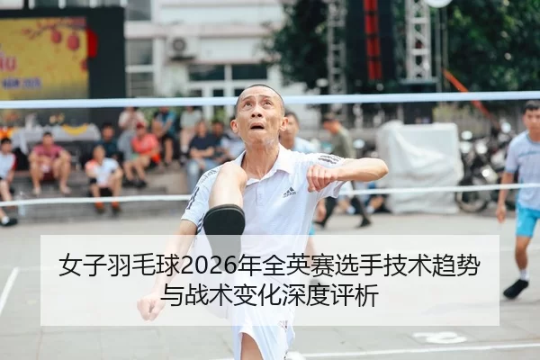 女子羽毛球2026年全英赛选手技术趋势与战术变化深度评析